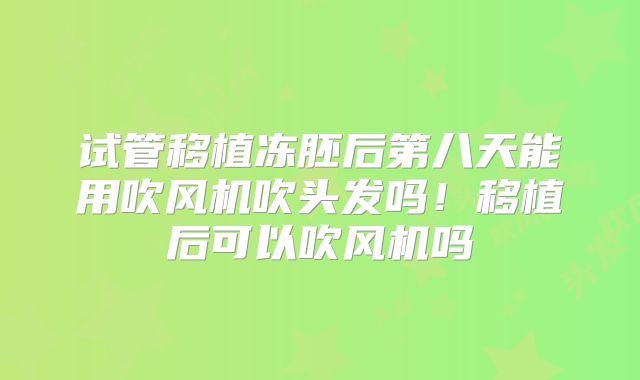 试管移植冻胚后第八天能用吹风机吹头发吗！移植后可以吹风机吗