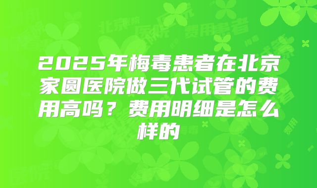 2025年梅毒患者在北京家圆医院做三代试管的费用高吗?费用明细是怎么样的