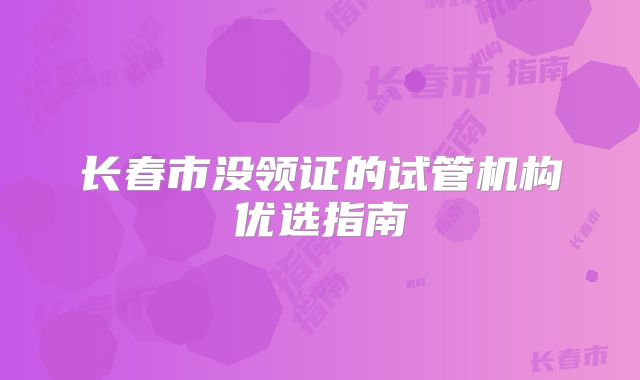 长春市没领证的试管机构优选指南