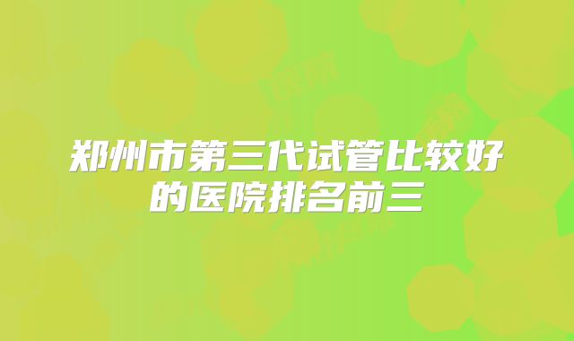 郑州市第三代试管比较好的医院排名前三