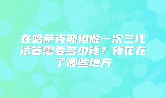 在哈萨克斯坦做一次三代试管需要多少钱？钱花在了哪些地方