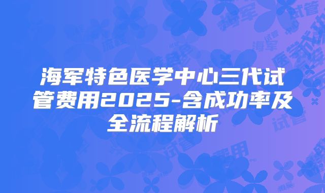 海军特色医学中心三代试管费用2025-含成功率及全流程解析