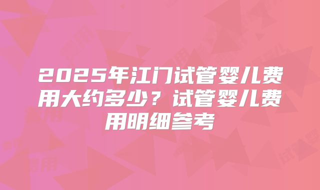 2025年江门试管婴儿费用大约多少？试管婴儿费用明细参考