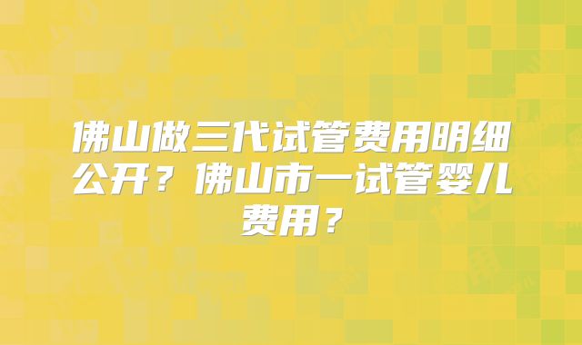 佛山做三代试管费用明细公开？佛山市一试管婴儿费用？