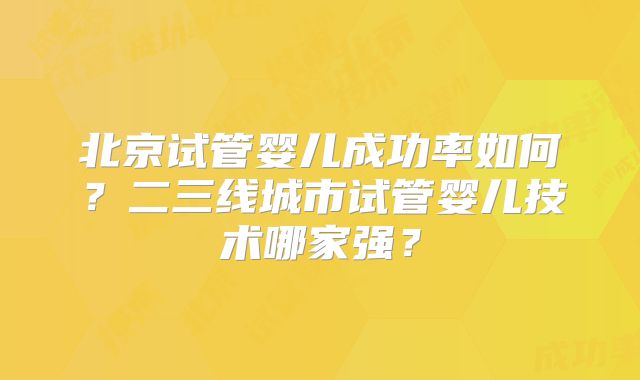 北京试管婴儿成功率如何？二三线城市试管婴儿技术哪家强？
