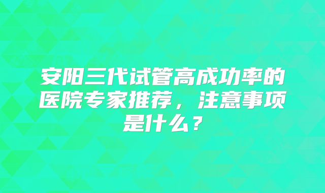 安阳三代试管高成功率的医院专家推荐，注意事项是什么？