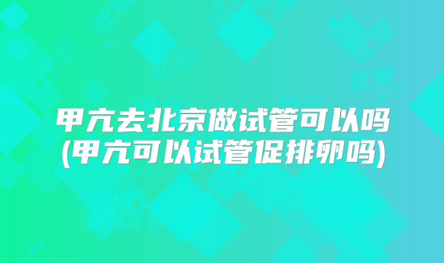 甲亢去北京做试管可以吗(甲亢可以试管促排卵吗)