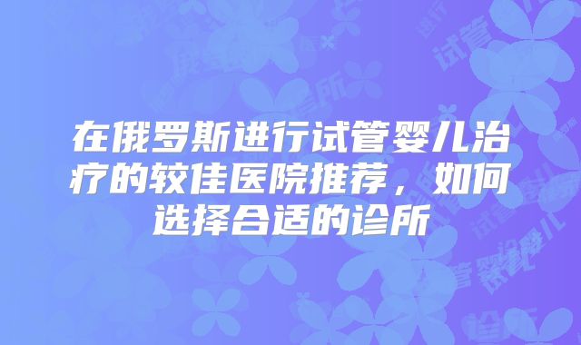在俄罗斯进行试管婴儿治疗的较佳医院推荐,如何选择合适的诊所