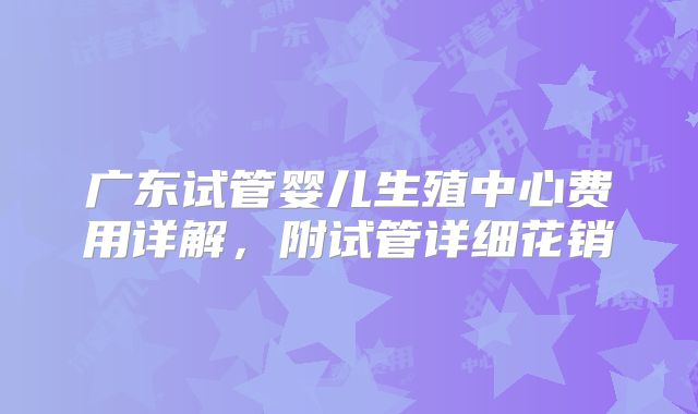 广东试管婴儿生殖中心费用详解,附试管详细花销