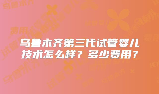 乌鲁木齐第三代试管婴儿技术怎么样？多少费用？