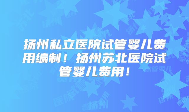扬州私立医院试管婴儿费用编制！扬州苏北医院试管婴儿费用！