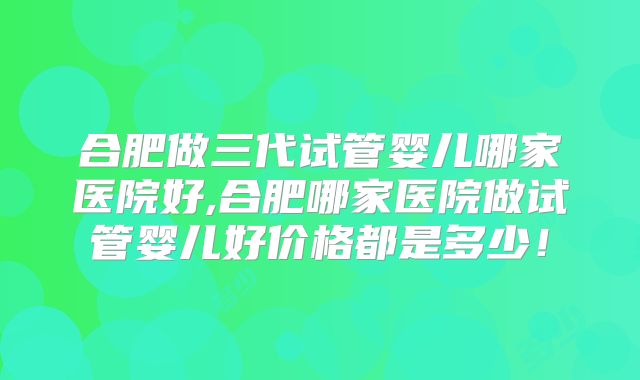 合肥做三代试管婴儿哪家医院好,合肥哪家医院做试管婴儿好价格都是多少！