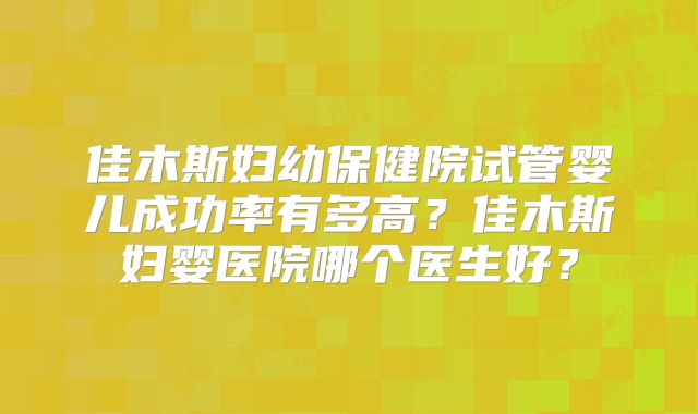 佳木斯妇幼保健院试管婴儿成功率有多高？佳木斯妇婴医院哪个医生好？