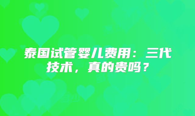 泰国试管婴儿费用：三代技术，真的贵吗？