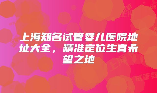 上海知名试管婴儿医院地址大全，精准定位生育希望之地