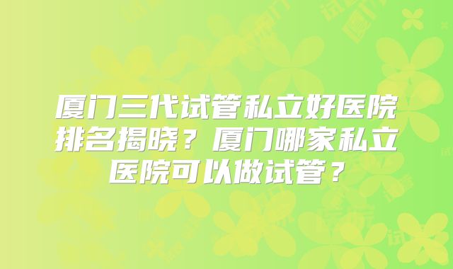 厦门三代试管私立好医院排名揭晓?厦门哪家私立医院可以做试管?