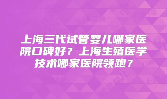 上海三代试管婴儿哪家医院口碑好？上海生殖医学技术哪家医院领跑？