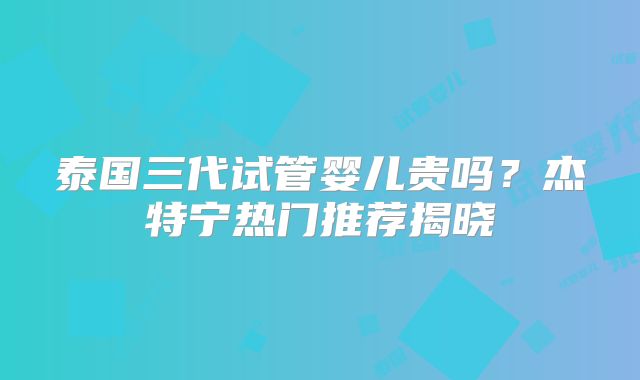 泰国三代试管婴儿贵吗？杰特宁热门推荐揭晓
