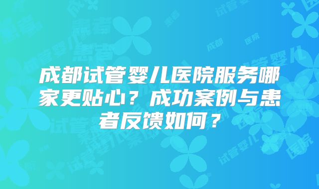 成都试管婴儿医院服务哪家更贴心？成功案例与患者反馈如何？