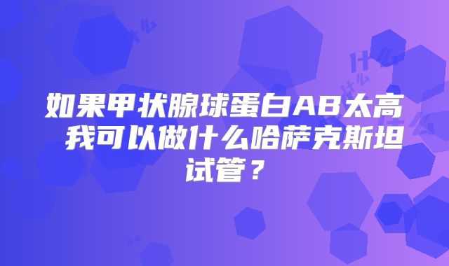 如果甲状腺球蛋白AB太高 我可以做什么哈萨克斯坦试管？