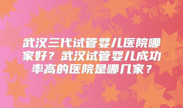 武汉三代试管婴儿医院哪家好？武汉试管婴儿成功率高的医院是哪几家？