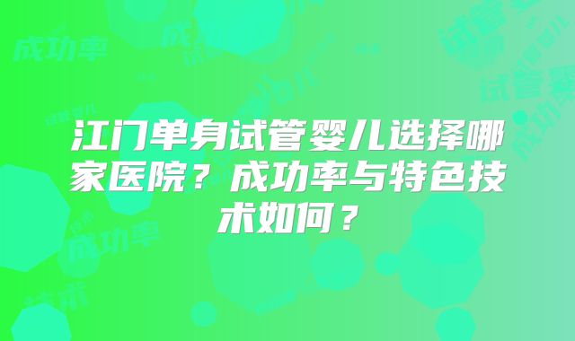 江门单身试管婴儿选择哪家医院?成功率与特色技术如何?