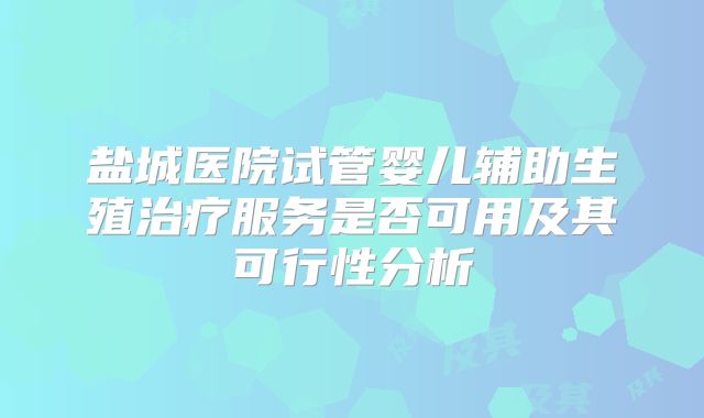 盐城医院试管婴儿辅助生殖治疗服务是否可用及其可行性分析