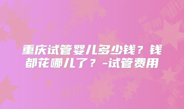 重庆试管婴儿多少钱？钱都花哪儿了？-试管费用