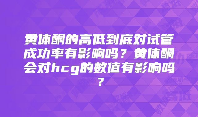 黄体酮的高低到底对试管成功率有影响吗？黄体酮会对hcg的数值有影响吗？