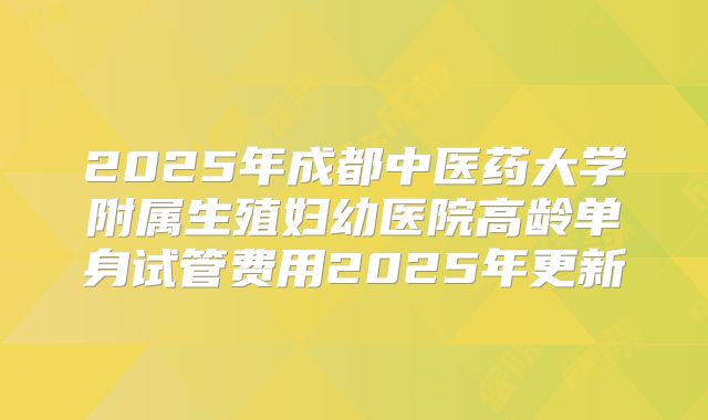 2025年成都中医药大学附属生殖妇幼医院高龄单身试管费用2025年更新
