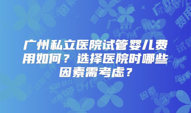 广州私立医院试管婴儿费用如何？选择医院时哪些因素需考虑？