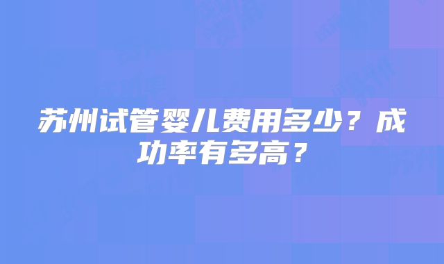苏州试管婴儿费用多少?成功率有多高?