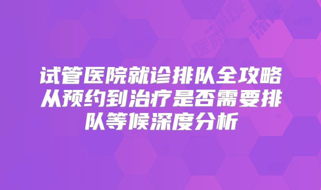 试管医院就诊排队全攻略从预约到治疗是否需要排队等候深度分析