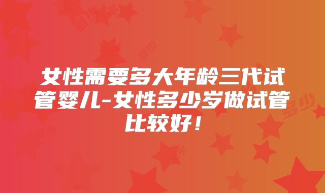 女性需要多大年龄三代试管婴儿-女性多少岁做试管比较好！