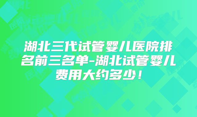 湖北三代试管婴儿医院排名前三名单-湖北试管婴儿费用大约多少！