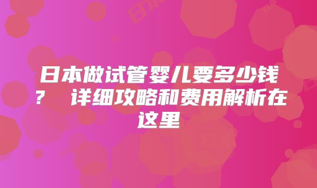 日本做试管婴儿要多少钱？ 详细攻略和费用解析在这里