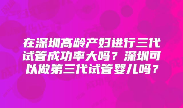 在深圳高龄产妇进行三代试管成功率大吗？深圳可以做第三代试管婴儿吗？