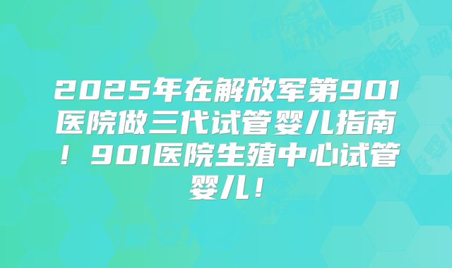 2025年在解放军第901医院做三代试管婴儿指南！901医院生殖中心试管婴儿！