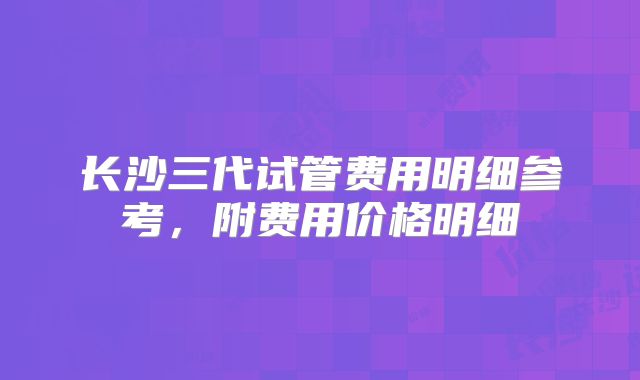 长沙三代试管费用明细参考，附费用价格明细