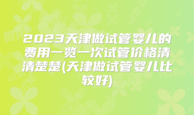 2023天津做试管婴儿的费用一览一次试管价格清清楚楚(天津做试管婴儿比较好)