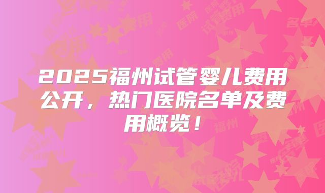 2025福州试管婴儿费用公开，热门医院名单及费用概览！