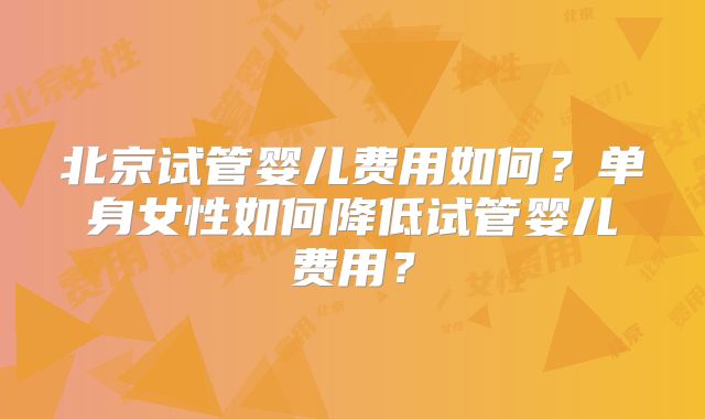 北京试管婴儿费用如何？单身女性如何降低试管婴儿费用？