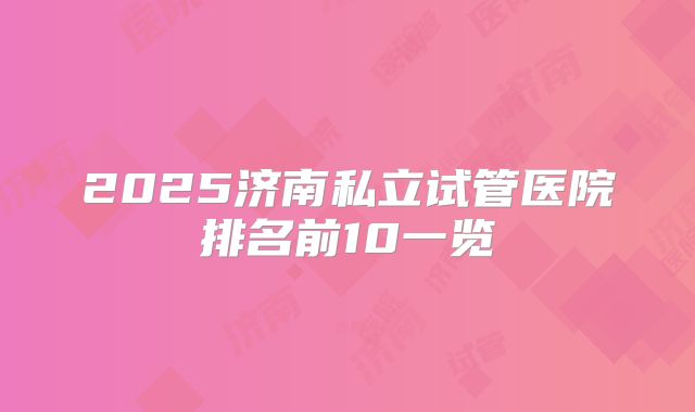 2025济南私立试管医院排名前10一览