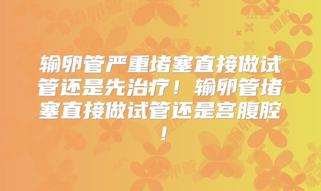 输卵管严重堵塞直接做试管还是先治疗！输卵管堵塞直接做试管还是宫腹腔！