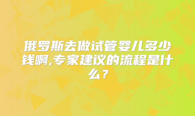 俄罗斯去做试管婴儿多少钱啊,专家建议的流程是什么？