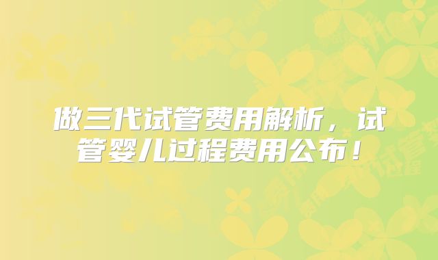 做三代试管费用解析，试管婴儿过程费用公布！