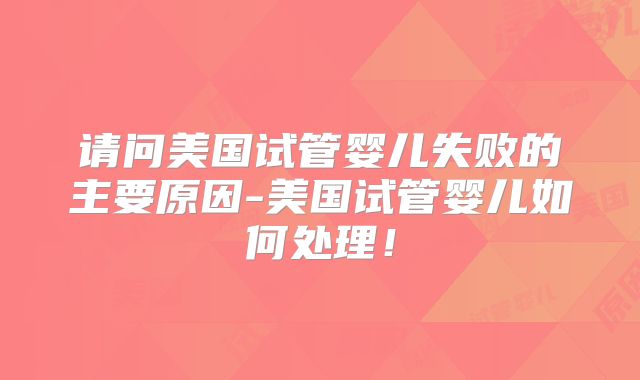 请问美国试管婴儿失败的主要原因-美国试管婴儿如何处理！