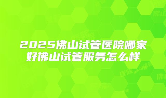 2025佛山试管医院哪家好佛山试管服务怎么样