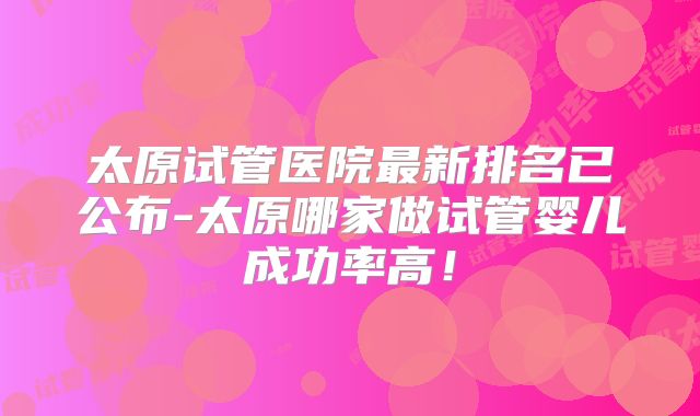 太原试管医院最新排名已公布-太原哪家做试管婴儿成功率高！