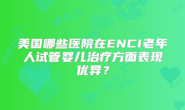 美国哪些医院在ENCI老年人试管婴儿治疗方面表现优异?